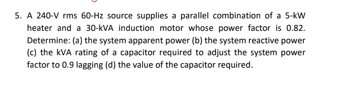 5. A 240-V rms 60-Hz source supplies a parallel combination of a 5-kW
heater and a 30-kVA induction motor whose power factor is 0.82.
Determine: (a) the system apparent power (b) the system reactive power
(c) the kVA rating of a capacitor required to adjust the system power
factor to 0.9 lagging (d) the value of the capacitor required.