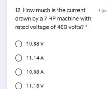 12. How much is the current
1 poi
drawn by a 7 HP machine with
rated voltage of 480 volts? *
O 10.88 V
O 11.14 A
O 10.88 A
O 11.18 V
