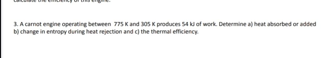 3. A carnot engine operating between 775 K and 305 K produces 54 kJ of work. Determine a) heat absorbed or added
b) change in entropy during heat rejection and c) the thermal efficiency.
