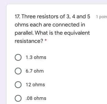 17. Three resistors of 3, 4 and 5 1 poini
ohms each are connected in
parallel. What is the equivalent
resistance? *
O 1.3 ohms
O 6.7 ohm
O 12 ohms
O .08 ohms
