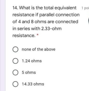 14. What is the total equivalent 1 poi
resistance if parallel connection
of 4 and 8 ohms are connected
in series with 2.33-ohm
resistance. *
O none of the above
O 1.24 ohms
O 5 ohms
O 14.33 ohms
