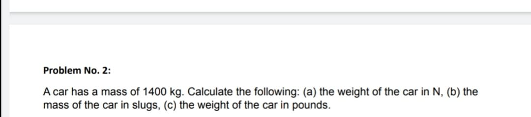 Problem No. 2:
A car has a mass of 1400 kg. Calculate the following: (a) the weight of the car in N, (b) the
mass of the car in slugs, (c) the weight of the car in pounds.
