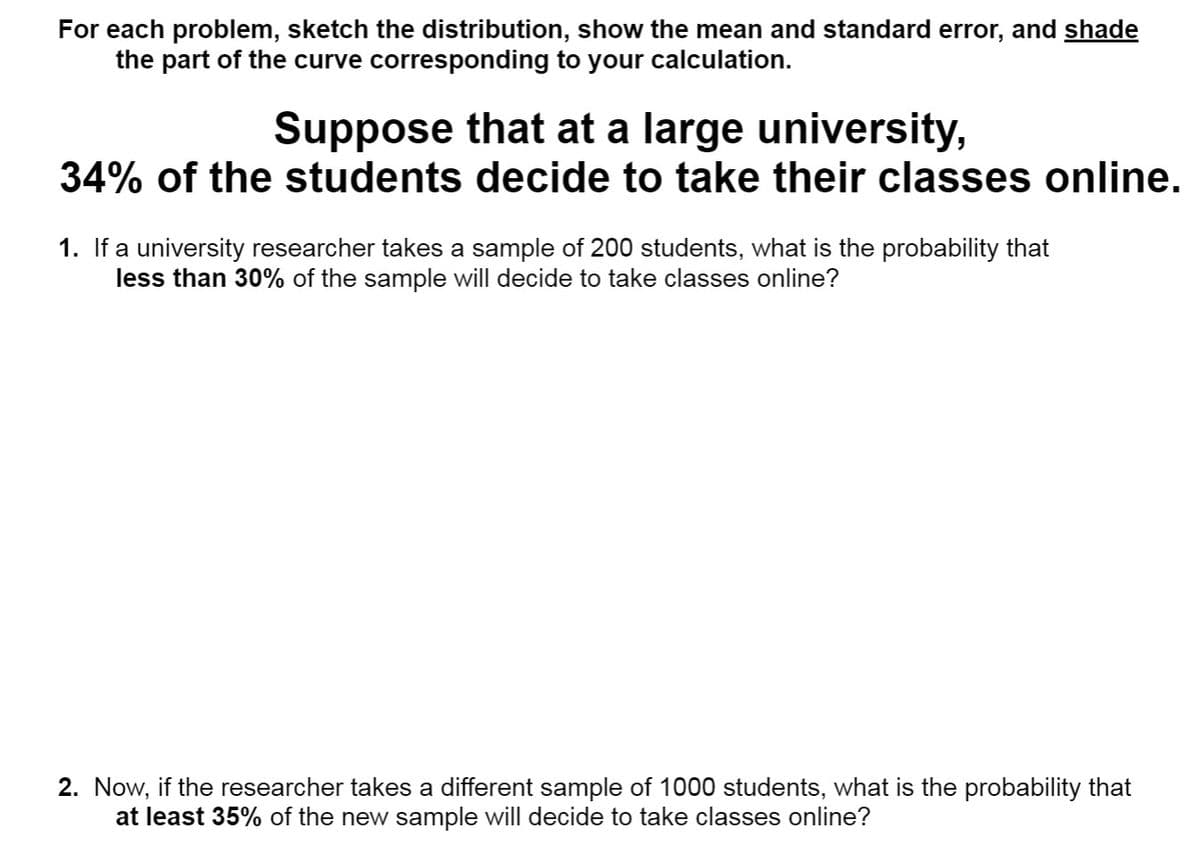 For each problem, sketch the distribution, show the mean and standard error, and shade
the part of the curve corresponding to your calculation.
Suppose that at a large university,
34% of the students decide to take their classes online.
1. If a university researcher takes a sample of 200 students, what is the probability that
less than 30% of the sample will decide to take classes online?
2. Now, if the researcher takes a different sample of 1000 students, what is the probability that
at least 35% of the new sample will decide to take classes online?
