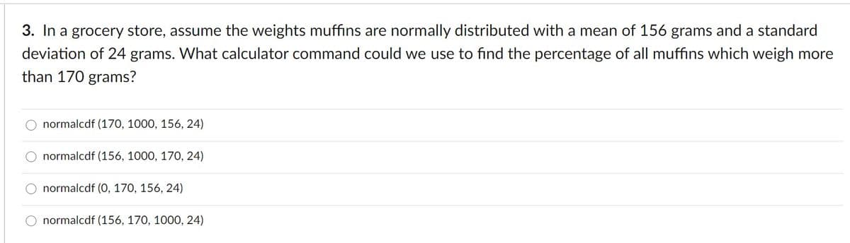 3. In a grocery store, assume the weights muffins are normally distributed with a mean of 156 grams and a standard
deviation of 24 grams. What calculator command could we use to find the percentage of all muffins which weigh more
than 170 grams?
normalcdf (170, 1000, 156, 24)
O normalcdf (156, 1000, 170, 24)
normalcdf (0, 170, 156, 24)
O normalcdf (156, 170, 1000, 24)
