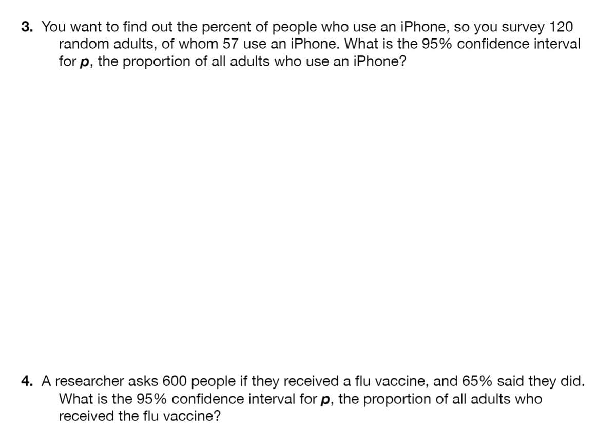 3. You want to find out the percent of people who use an iPhone, so you survey 120
random adults, of whom 57 use an iPhone. What is the 95% confidence interval
for p, the proportion of all adults who use an iPhone?
4. A researcher asks 600 people if they received a flu vaccine, and 65% said they did.
What is the 95% confidence interval for p, the proportion of all adults who
received the flu vaccine?
