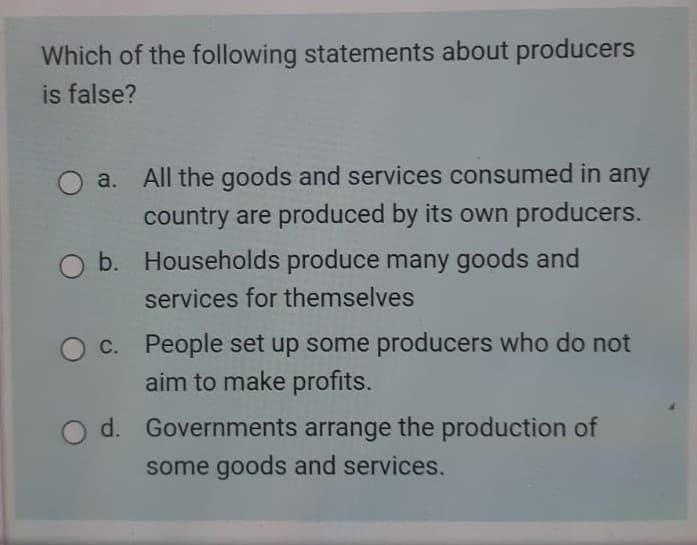 Which of the following statements about producers
is false?
O a. All the goods and services consumed in any
country are produced by its own producers.
b. Households produce many goods and
services for themselves
c. People set up some producers who do not
aim to make profits.
d.
Governments arrange the production of
some goods and services.
