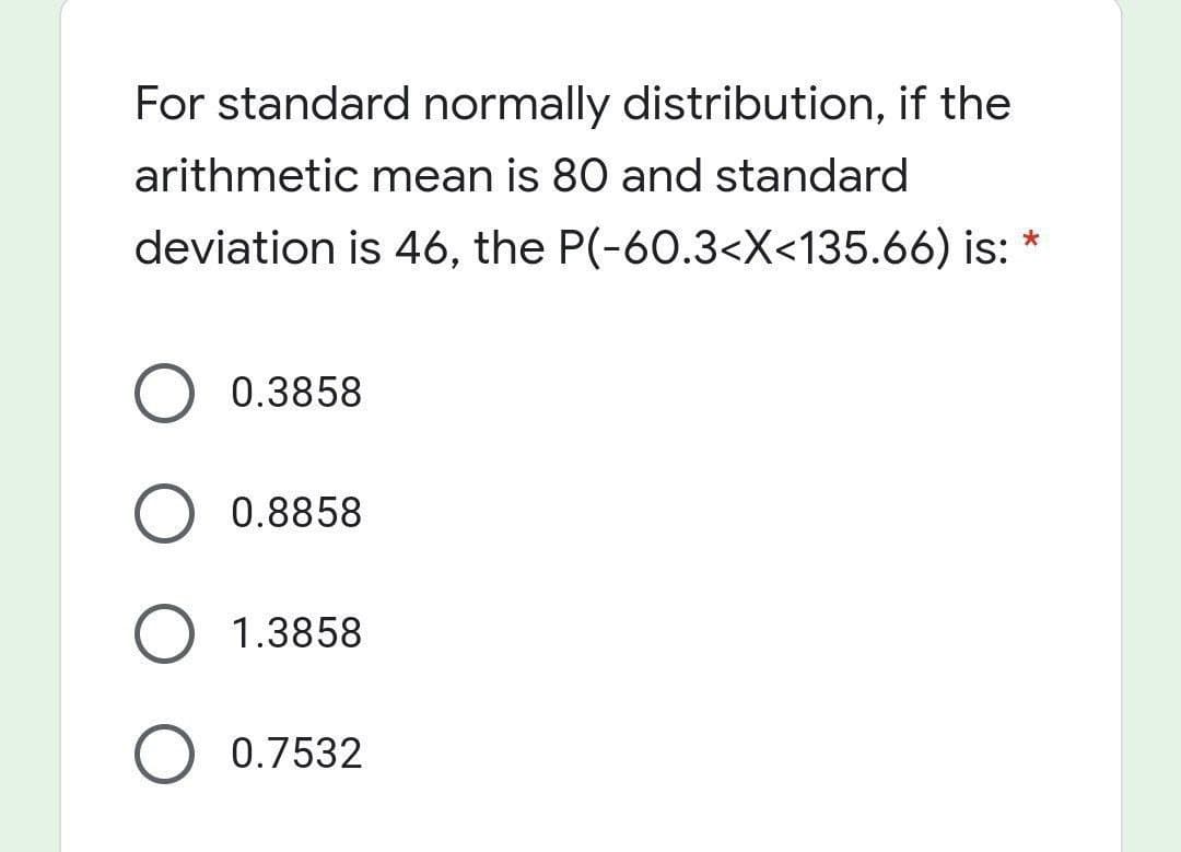 For standard normally distribution, if the
arithmetic mean is 80 and standard
deviation is 46, the P(-60.3<X<135.66) is: *
0.3858
0.8858
1.3858
0.7532
