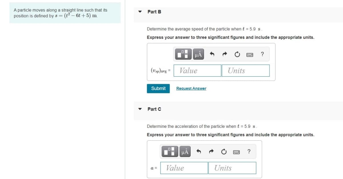 A particle moves along a straight line such that its
position is defined by s = (t2 – 6t +5) m
Part B
Determine the average speed of the particle whent = 5.9 s.
Express your answer to three significant figures and include the appropriate units.
HA
?
(Vsp)avg =
Value
Units
Submit
Request Answer
Part C
Determine the acceleration of the particle when t = 5.9 s.
Express your answer to three significant figures and include the appropriate units.
HA
?
Value
Units
a =
