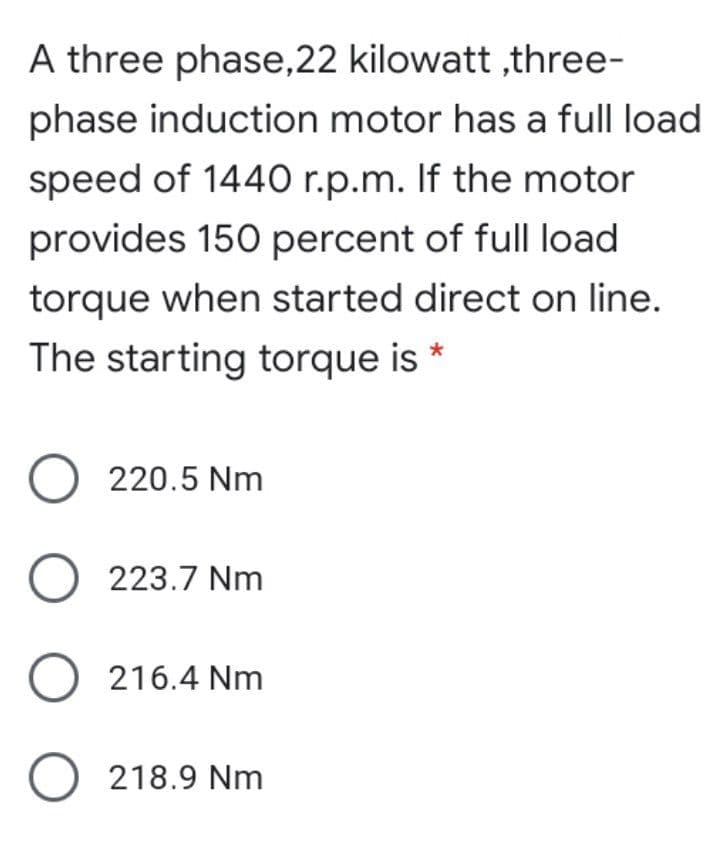 A three phase,22 kilowatt ,three-
phase induction motor has a full load
speed of 1440 r.p.m. If the motor
provides 150 percent of full load
torque when started direct on line.
The starting torque is *
O 220.5 Nm
O 223.7 Nm
O 216.4 Nm
O 218.9 Nm
