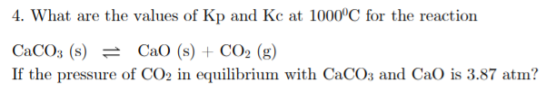 4. What are the values of Kp and Kc at 1000°C for the reaction
CaCO3 (s) = CaO (s) + CO2 (g)
If the pressure of CO2 in equilibrium with CaCO3 and CaO is 3.87 atm?
