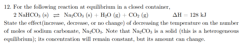 12. For the following reaction at equilibrium in a closed container,
ΔΗ-128 kJ
2 NaHCO3 (s) = NażCO3 (s) + H2O (g) + CO2 (g)
State the effect (increase, decrease, or no change) of decreasing the temperature on the number
of moles of sodium carbonate, Na2CO3. Note that Na2CO3 is a solid (this is a heterogeneous
equilibrium); its concentration will remain constant, but its amount can change.
