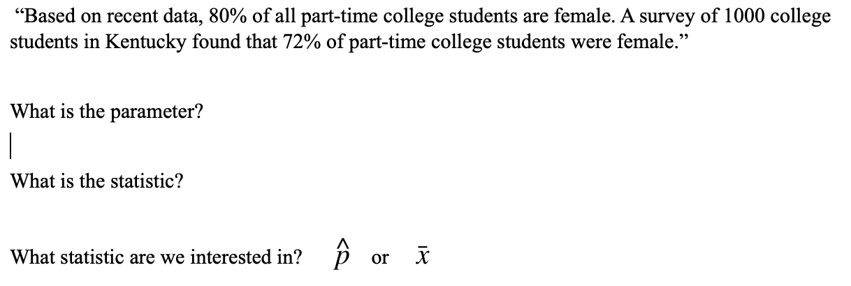 "Based on recent data, 80% of all part-time college students are female. A survey of 1000 college
students in Kentucky found that 72% of part-time college students were female."
What is the parameter?
What is the statistic?
What statistic are we interested in? p or X
