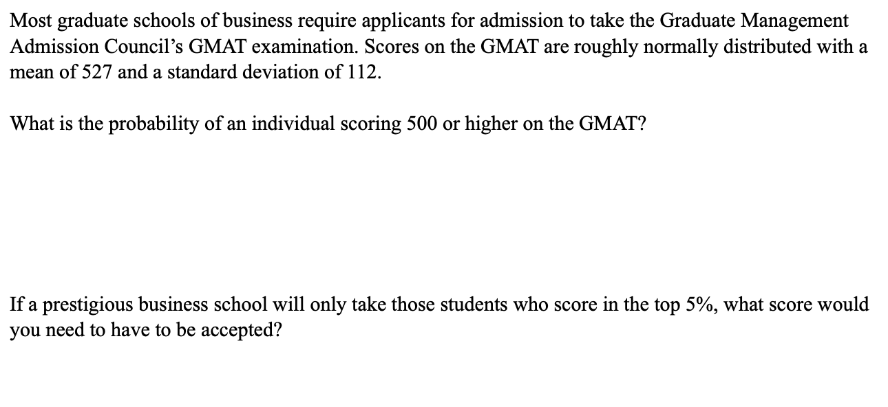 Most graduate schools of business require applicants for admission to take the Graduate Management
Admission Council's GMAT examination. Scores on the GMAT are roughly normally distributed with a
mean of 527 and a standard deviation of 112
What is the probability of an individual scoring 500 or higher on the GMAT?
If a prestigious business school will only take those students who score in the top 5%, what score would
you need to have to be accepted?
