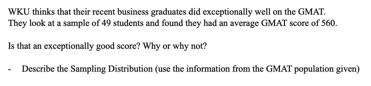 WKU thinks that their recent business graduates did exceptionally well on the GMAT
They look at a sample of 49 students and found they had an average GMAT score of 560.
Is that an exceptionally good score? Why or why not?
Describe the Sampling Distribution (use the information from the GMAT population given)
