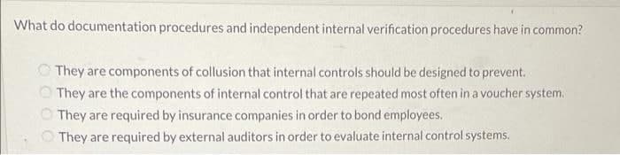 What do documentation procedures and independent internal verification procedures have in common?
O They are components of collusion that internal controls should be designed to prevent.
O They are the components of internal control that are repeated most often ina voucher system.
They are required by insurance companies in order to bond employees.
They are required by external auditors in order to evaluate internal control systems.
