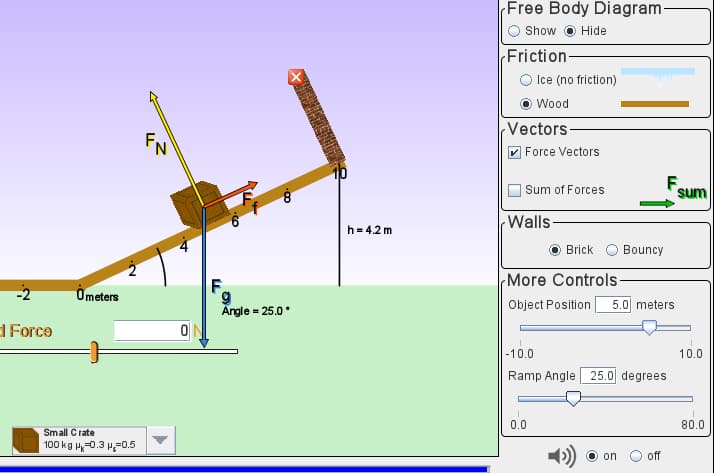 (Free Body Diagram-
Show O Hide
(Friction-
Ice (no friction)
Wood
FN
(Vectors-
|Force Vectors
| Sum of Forces
F.
sum
Walls
h= 4.2 m
Brick
Bouncy
F.
More Controls-
-2
Ometers
Angle = 25.0°
Object Position
5.0 meters
1 Force
|-10.0
Ramp Angle 25.0| degrees
10.0
0.0
80.0
Small C rate
100 kg H,-0.3 H=0.5
on
off
