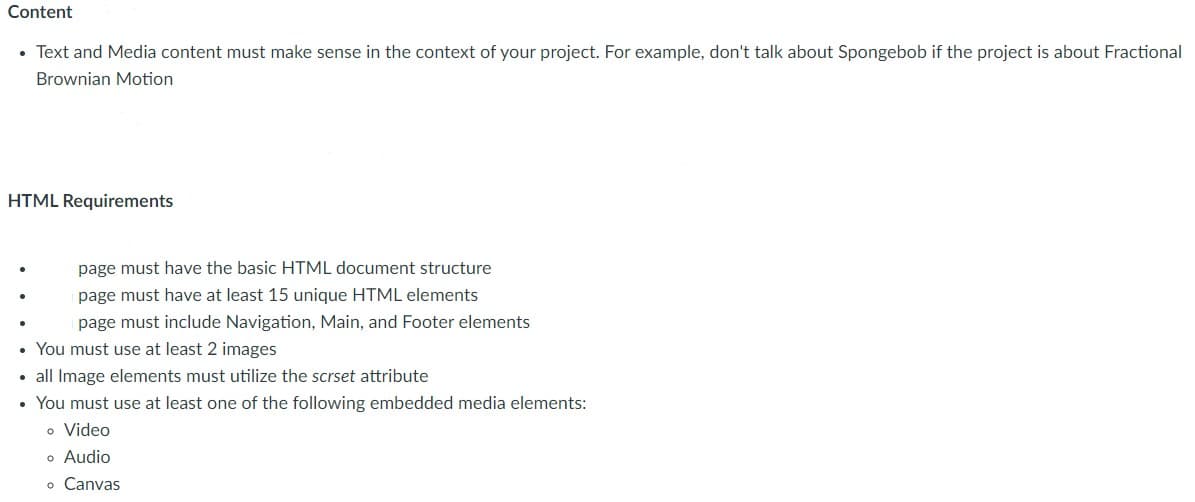 Content
• Text and Media content must make sense in the context of your project. For example, don't talk about Spongebob if the project is about Fractional
Brownian Motion
HTML Requirements
page must have the basic HTML document structure
page must have at least 15 unique HTML elements
page must include Navigation, Main, and Footer elements
• You must use at least 2 images
• all Image elements must utilize the scrset attribute
You must use at least one of the following embedded media elements:
o Video
o Audio
o Canvas
