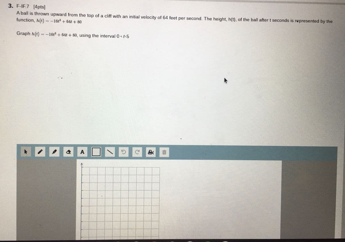 3. F-IF.7 [4pts]
A ball is thrown upward from the top of a cliff with an initial velocity of 64 feet per second. The height, h(t), of the ball after t seconds is represented by the
function, h(t) =-16t + 64t+80
Graph h(t) =-16t+64t+80, using the interval 0<t-5
