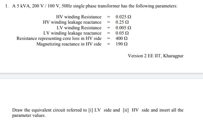 1. A 5 kVA, 200 V / 100 V, 50HZ single phase transformer has the following parameters:
HV winding Resistance = 0.0250
HV winding leakage reactance = 0.25 2
LV winding Resistance = 0.005 2
LV winding leakage reactance = 0.05 2
400 Ω
Magnetizing reactance in HV side = 190 2
Resistance representing core loss in HV side
Version 2 EE IIT, Kharagpur
Draw the equivalent circuit referred to [i] LV side and [ii] HV side and insert all the
parameter values.
