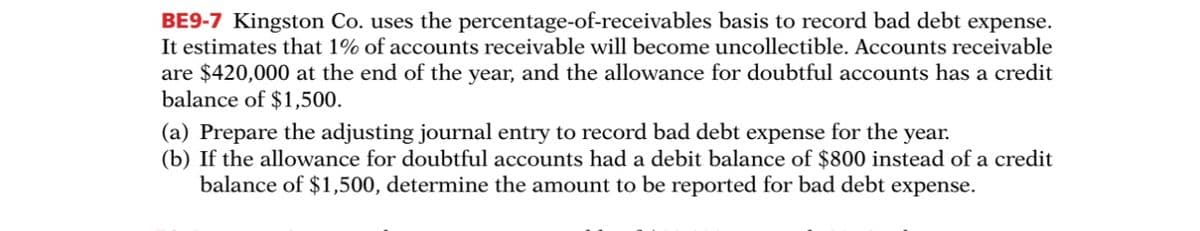 BE9-7 Kingston Co. uses the percentage-of-receivables basis to record bad debt expense.
It estimates that 1% of accounts receivable will become uncollectible. Accounts receivable
are $420,000 at the end of the year, and the allowance for doubtful accounts has a credit
balance of $1,500.
(a) Prepare the adjusting journal entry to record bad debt expense for the year.
(b) If the allowance for doubtful accounts had a debit balance of $800 instead of a credit
balance of $1,500, determine the amount to be reported for bad debt expense.
