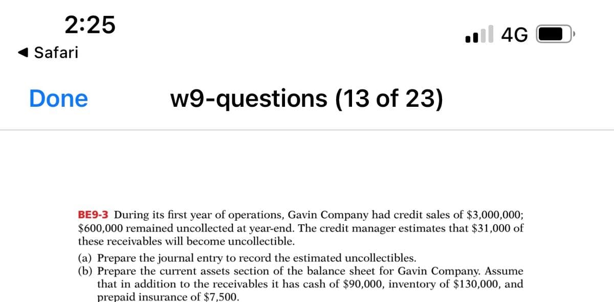 2:25
l 4G
Safari
Done
w9-questions (13 of 23)
BE9-3 During its first year of operations, Gavin Company had credit sales of $3,000,000;
$600,000 remained uncollected at year-end. The credit manager estimates that $31,000 of
these receivables will become uncollectible.
(a) Prepare the journal entry to record the estimated uncollectibles.
(b) Prepare the current assets section of the balance sheet for Gavin Company. Assume
that in addition to the receivables it has cash of $90,000, inventory of $130,000, and
prepaid insurance of $7,500.
