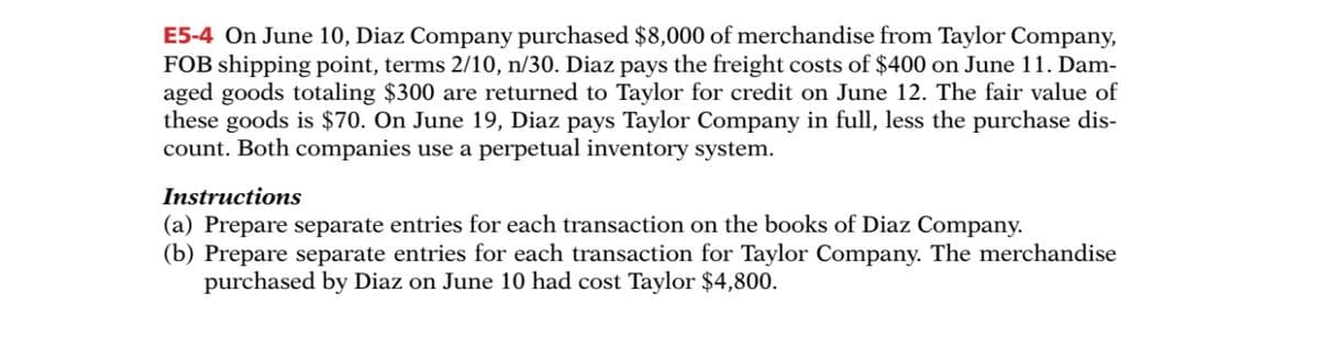 E5-4 On June 10, Diaz Company purchased $8,000 of merchandise from Taylor Company,
FOB shipping point, terms 2/10, n/30. Diaz pays the freight costs of $400 on June 11. Dam-
aged goods totaling $300 are returned to Taylor for credit on June 12. The fair value of
these goods is $70. On June 19, Diaz pays Taylor Company in full, less the purchase dis-
count. Both companies use a perpetual inventory system.
Instructions
(a) Prepare separate entries for each transaction on the books of Diaz Company.
(b) Prepare separate entries for each transaction for Taylor Company. The merchandise
purchased by Diaz on June 10 had cost Taylor $4,800.
