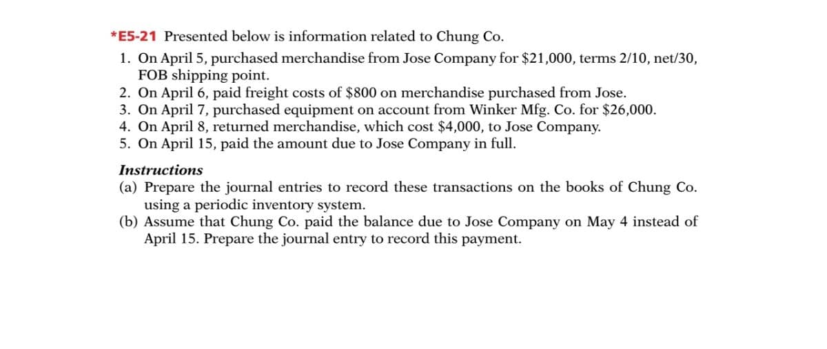 *E5-21 Presented below is information related to Chung Co.
1. On April 5, purchased merchandise from Jose Company for $21,000, terms 2/10, net/30,
FOB shipping point.
2. On April 6, paid freight costs of $800 on merchandise purchased from Jose.
3. On April 7, purchased equipment on account from Winker Mfg. Co. for $26,000.
4. On April 8, returned merchandise, which cost $4,000, to Jose Company.
5. On April 15, paid the amount due to Jose Company in full.
Instructions
(a) Prepare the journal entries to record these transactions on the books of Chung Co.
using a periodic inventory system.
(b) Assume that Chung Co. paid the balance due to Jose Company on May 4 instead of
April 15. Prepare the journal entry to record this payment.
