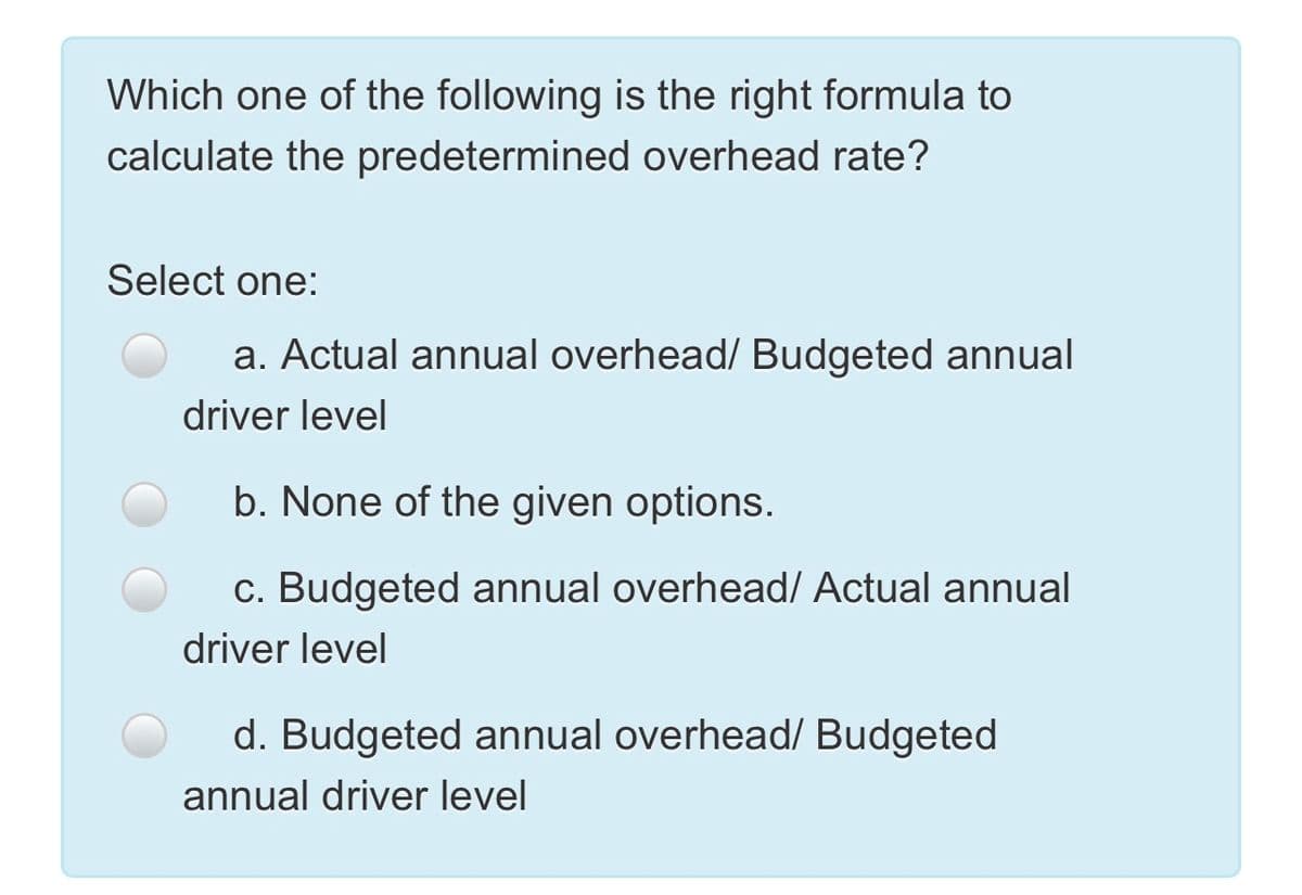 Which one of the following is the right formula to
calculate the predetermined overhead rate?
Select one:
a. Actual annual overhead/ Budgeted annual
driver level
b. None of the given options.
c. Budgeted annual overhead/ Actual annual
driver level
d. Budgeted annual overhead/ Budgeted
annual driver level
