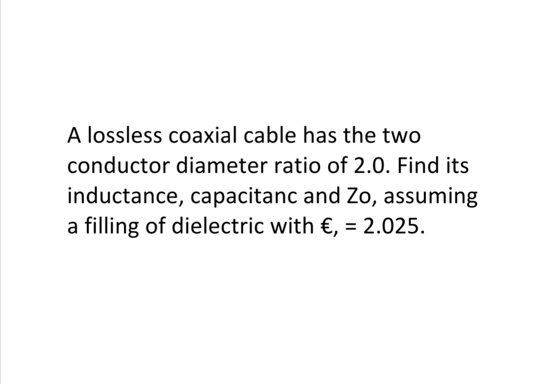 A lossless coaxial cable has the two
conductor diameter ratio of 2.0. Find its
inductance, capacitanc and Zo, assuming
a filling of dielectric with €, = 2.025.
