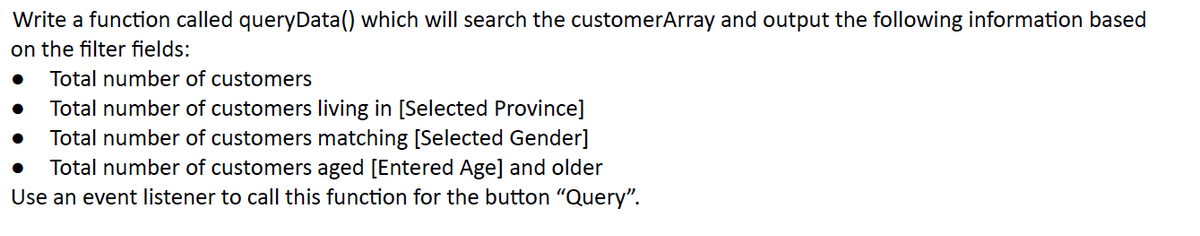 Write a function called queryData() which will search the customerArray and output the following information based
on the filter fields:
Total number of customers
Total number of customers living in [Selected Province]
Total number of customers matching [Selected Gender]
Total number of customers aged [Entered Age] and older
Use an event listener to call this function for the button "Query".
