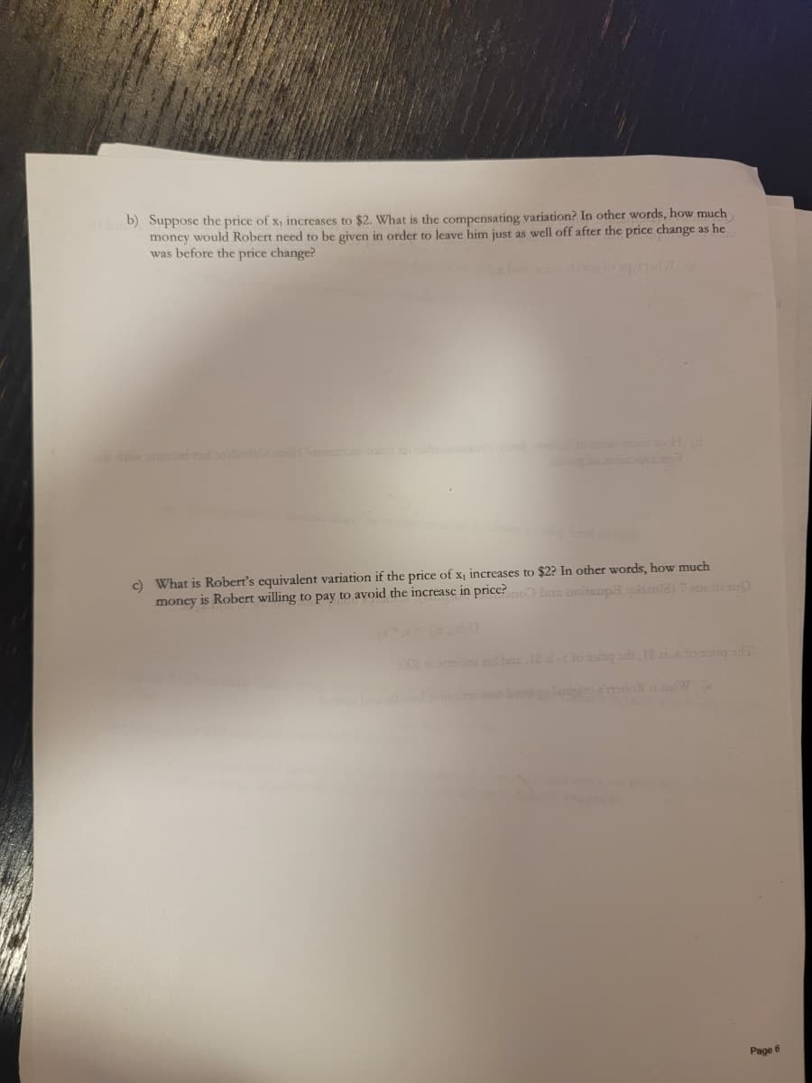 01bb) Suppose the price of x, increases to $2. What is the compensating variation? In other words, how much
money would Robert need to be given in order to leave him just as well off after the price change as he
was before the price change?
c) What is Robert's equivalent variation if the price of x, increases to $2? In other words, how much
money is Robert willing to pay to avoid the increase in price? no has noitsupaylale) 1 anoien
052
d bac, 12 alto sagsb 12 aixto song of T
Page 6