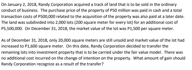 On January 2, 2018, Randy Corporation acquired a track of land that is to be sold in the ordinary
conduct of business. The purchase price of the property of P50 million was paid in cash and a total
transaction costs of P500,000 related to the acquisition of the property was also paid at a later date.
The land was subdivided into 2,000 lots (200 square meter for every lot) for an additional cost of
P5,500,000. On December 31, 2018, the market value of the lot was P1,500 per square meter.
As of December 31, 2018, only 20,000 square meters are still unsold and market value of the lot had
increased to P1,600 square meter. On this date, Randy Corporation decided to transfer the
remaining lots into investment property that is to be carried under the fair value model. There was
no additional cost incurred on the change of intention on the property. What amount of gain should
Randy Corporation recognize as a result of the transfer?
