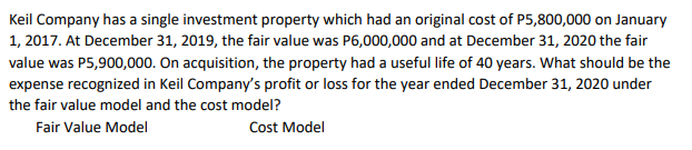 Keil Company has a single investment property which had an original cost of P5,800,000 on January
1, 2017. At December 31, 2019, the fair value was P6,000,000 and at December 31, 2020 the fair
value was P5,900,000. On acquisition, the property had a useful life of 40 years. What should be the
expense recognized in Keil Company's profit or loss for the year ended December 31, 2020 under
the fair value model and the cost model?
Fair Value Model
Cost Model
