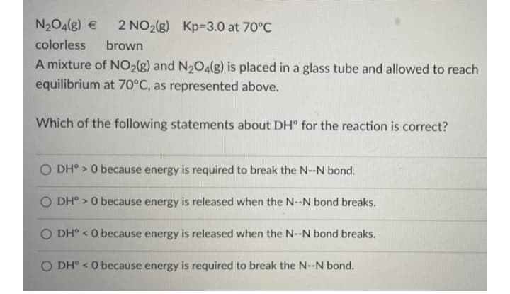 N204(g) €
2 NO2(g) Kp=3.0 at 70°C
colorless
brown
A mixture of NO2(g) and N2O4(g) is placed in a glass tube and allowed to reach
equilibrium at 70°C, as represented above.
Which of the following statements about DH° for the reaction is correct?
O DH° > 0 because energy is required to break the N--N bond.
O DH° > 0 because energy is released when the N--N bond breaks.
O DH° < O because energy is released when the N--N bond breaks.
O DH° < O because energy is required to break the N--N bond.
