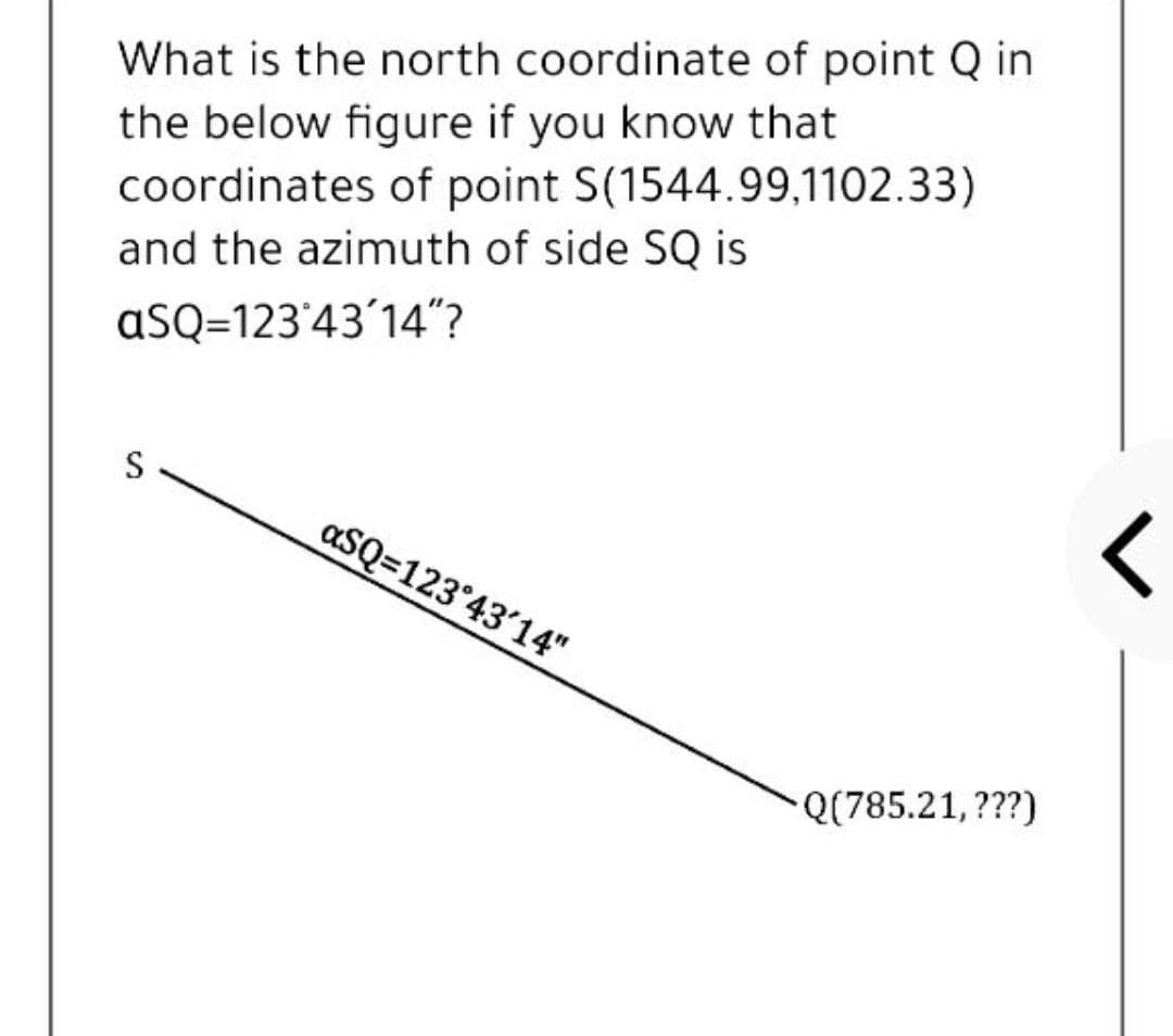 What is the north coordinate of point Q in
the below figure if you know that
coordinates of point S(1544.99,1102.33)
and the azimuth of side SQ is
aSQ=123'43'14"?
S
aSQ=123°43'14"
Q(785.21,???)
