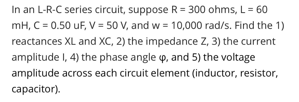 In an L-R-C series circuit, suppose R = 300 ohms, L = 60
mH, C = 0.50 uF, V = 50 V, and w = 10,000 rad/s. Find the 1)
reactances XL and XC, 2) the impedance Z, 3) the current
amplitude I, 4) the phase angle p, and 5) the voltage
amplitude across each circuit element (inductor, resistor,
capacitor).
