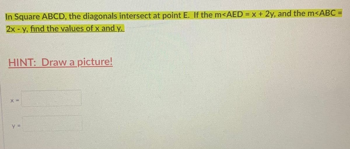 In Square ABCD, the diagonals intersect at point E. If the m<AED = x + 2y, and the m<ABC =
2x - y, find the values of x and y.
HINT: Draw a picture!
