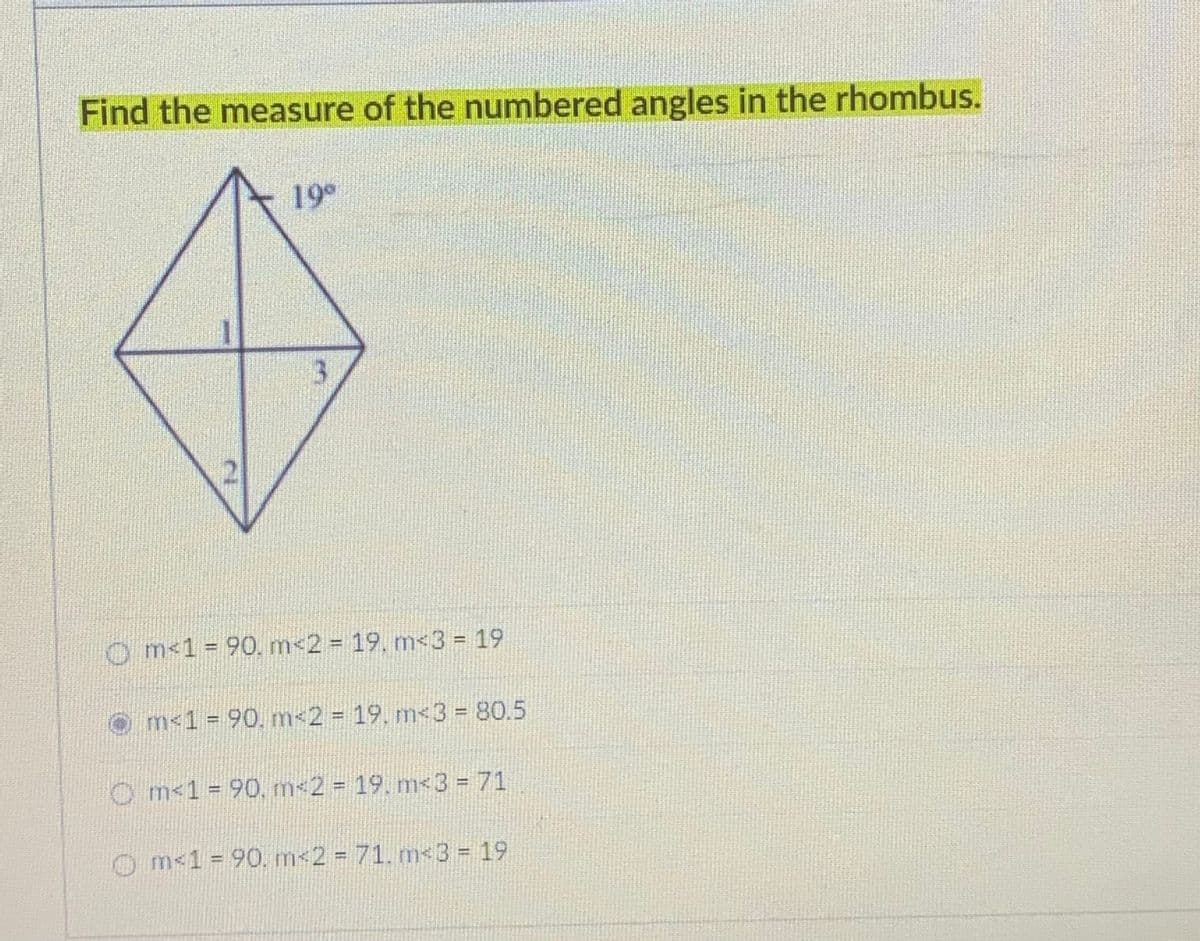 Find the measure of the numbered angles in the rhombus.
19°
3
O m 1 = 90. m<2% D 19. m<3%3D19
m<1 = 90, m<2%=D 19. m<3 = 80.5
%3D
O m<1 = 90, m 2 = 19. m<3 = 71
%3D
Om<1 = 90. m<2 = 71. m<3 = 19
%3D
%3D
