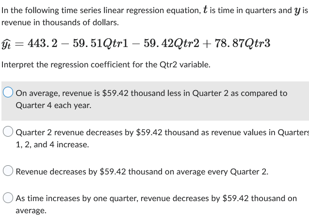 In the following time series linear regression equation, this time in quarters and y is
revenue in thousands of dollars.
ýt = 443.2 - 59.51Qtr1 – 59.42Qtr2 + 78.87Qtr3
Interpret the regression coefficient for the Qtr2 variable.
On average, revenue is $59.42 thousand less in Quarter 2 as compared to
Quarter 4 each year.
Quarter 2 revenue decreases by $59.42 thousand as revenue values in Quarters
1, 2, and 4 increase.
Revenue decreases by $59.42 thousand on average every Quarter 2.
As time increases by one quarter, revenue decreases by $59.42 thousand on
average.