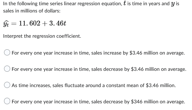 In the following time series linear regression equation, t is time in years and y is
sales in millions of dollars:
ýt =
Interpret the regression coefficient.
= 11. 602 + 3.46t
For every one year increase in time, sales increase by $3.46 million on average.
For every one year increase in time, sales decrease by $3.46 million on average.
As time increases, sales fluctuate around a constant mean of $3.46 million.
For every one year increase in time, sales decrease by $346 million on average.