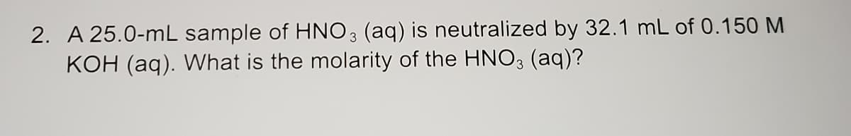 2. A 25.0-mL sample of HNO3 (aq) is neutralized by 32.1 mL of 0.150 M
KOH (aq). What is the molarity of the HNO3 (aq)?
