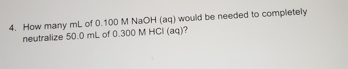 4. How many mL of 0.100 M NaOH (aq) would be needed to completely
neutralize 50.0 mL of 0.300 M HCI (aq)?
