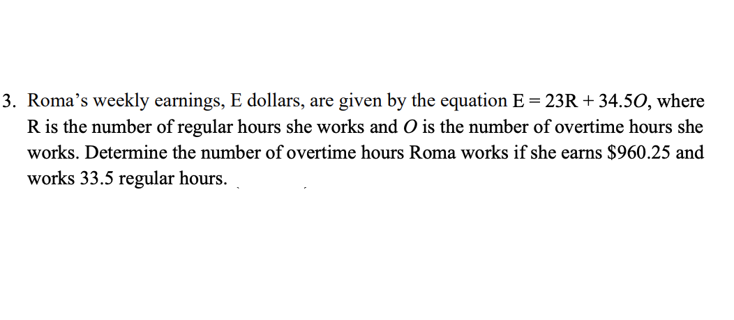 3. Roma's weekly earnings, E dollars, are given by the equation E = 23R + 34.50, where
R is the number of regular hours she works and O is the number of overtime hours she
works. Determine the number of overtime hours Roma works if she earns $960.25 and
works 33.5 regular hours.
