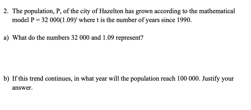 2. The population, P, of the city of Hazelton has grown according to the mathematical
model P = 32 000(1.09) where t is the number of years since 1990.
a) What do the numbers 32 000 and 1.09 represent?
b) If this trend continues, in what year will the population reach 100 000. Justify your
answer.