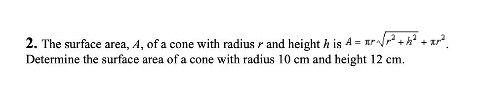 2. The surface area, A, of a cone with radius r and height h is A = √√
²+h² + π[²².
Determine the surface area of a cone with radius 10 cm and height 12 cm.