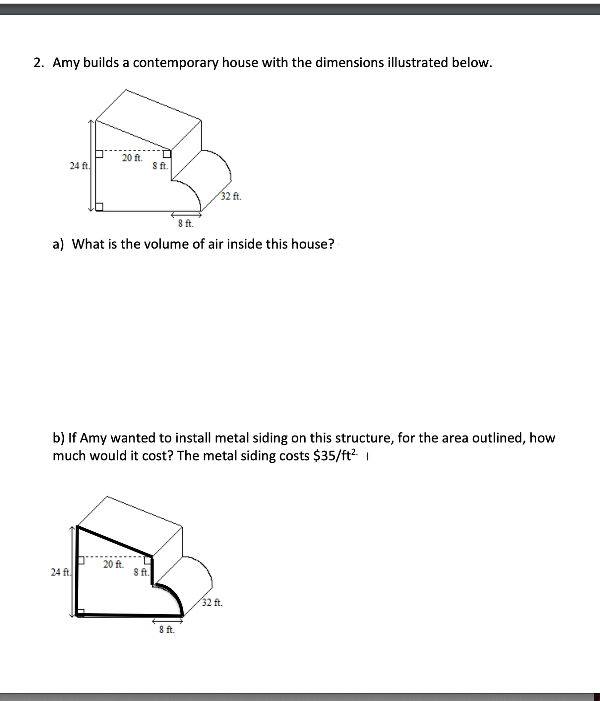 2. Amy builds a contemporary house with the dimensions illustrated below.
24 ft.
20 ft.
24 ft.
8 ft.
a) What is the volume of air inside this house?
20 ft.
8 ft.
8 ft.
b) If Amy wanted to install metal siding on this structure, for the area outlined, how
much would it cost? The metal siding costs $35/ft².
32 ft.
8 ft.
32 ft.