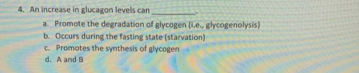 4. An increase in glucagon levels can
a. Promote the degradation of glycogen (i.e., glycogenolysis)
b. Occurs during the fasting state (starvation)
c. Promotes the synthesis of glycogen
d. A and B
