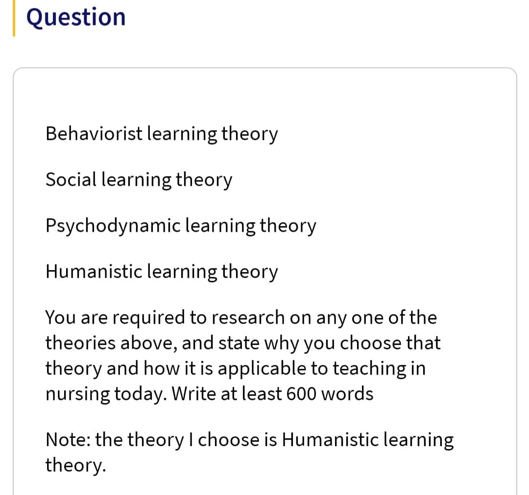 Question
Behaviorist learning theory
Social learning theory
Psychodynamic learning theory
Humanistic learning theory
You are required to research on any one of the
theories above, and state why you choose that
theory and how it is applicable to teaching in
nursing today. Write at least 600 words
Note: the theory I choose is Humanistic learning
theory.
