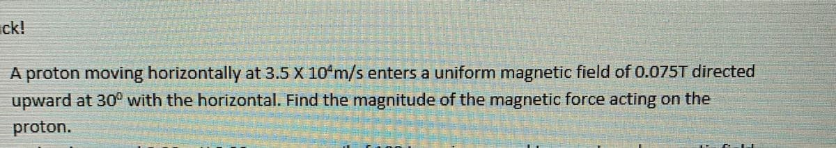 ck!
A proton moving horizontally at 3.5 X 10 m/s enters a uniform magnetic field of 0.075T directed
upward at 30° with the horizontal. Find the magnitude of the magnetic force acting on the
proton.
