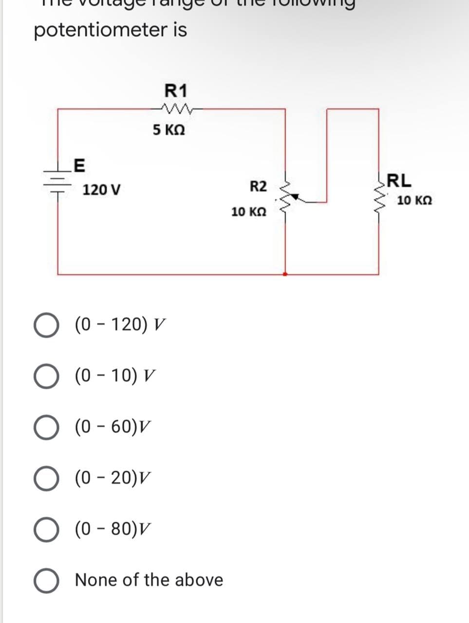 potentiometer is
R1
5 ΚΩ
E
120 V
(0 - 120) V
(0-10) V
O (0-60) V
O (0-20)V
(0 - 80)V
None of the above
R2
10 ΚΩ
RL
10 ΚΩ